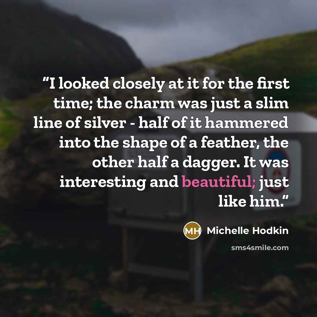 “I looked closely at it for the first time; the charm was just a slim line of silver - half of it hammered into the shape of a feather, the other half a dagger. It was interesting and beautiful; just like him.” quote by Michelle Hodkin