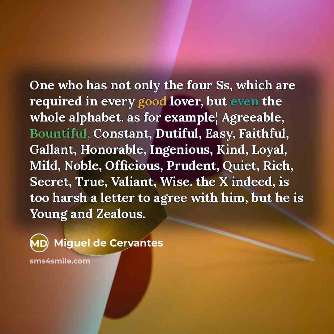 “One who has not only the four Ss, which are required in every good lover, but even the whole alphabet. as for example¦ Agreeable, Bountiful, Constant, Dutiful, Easy, Faithful, Gallant, Honorable, Ingenious, Kind, Loyal, Mild, Noble, Officious, Prudent, Quiet, Rich, Secret, True, Valiant, Wise. the…” quote by Miguel De Cervantes