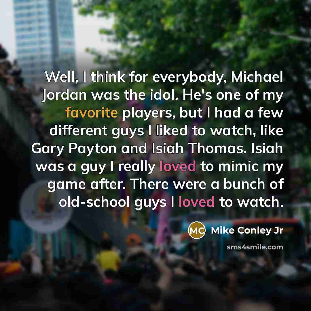 “Well, I think for everybody, Michael Jordan was the idol. He's one of my favorite players, but I had a few different guys I liked to watch, like Gary Payton and Isiah Thomas. Isiah was a guy I really loved to mimic my game after. There were a bunch of old-school guys I loved to watch.” quote by Mike Conley Jr