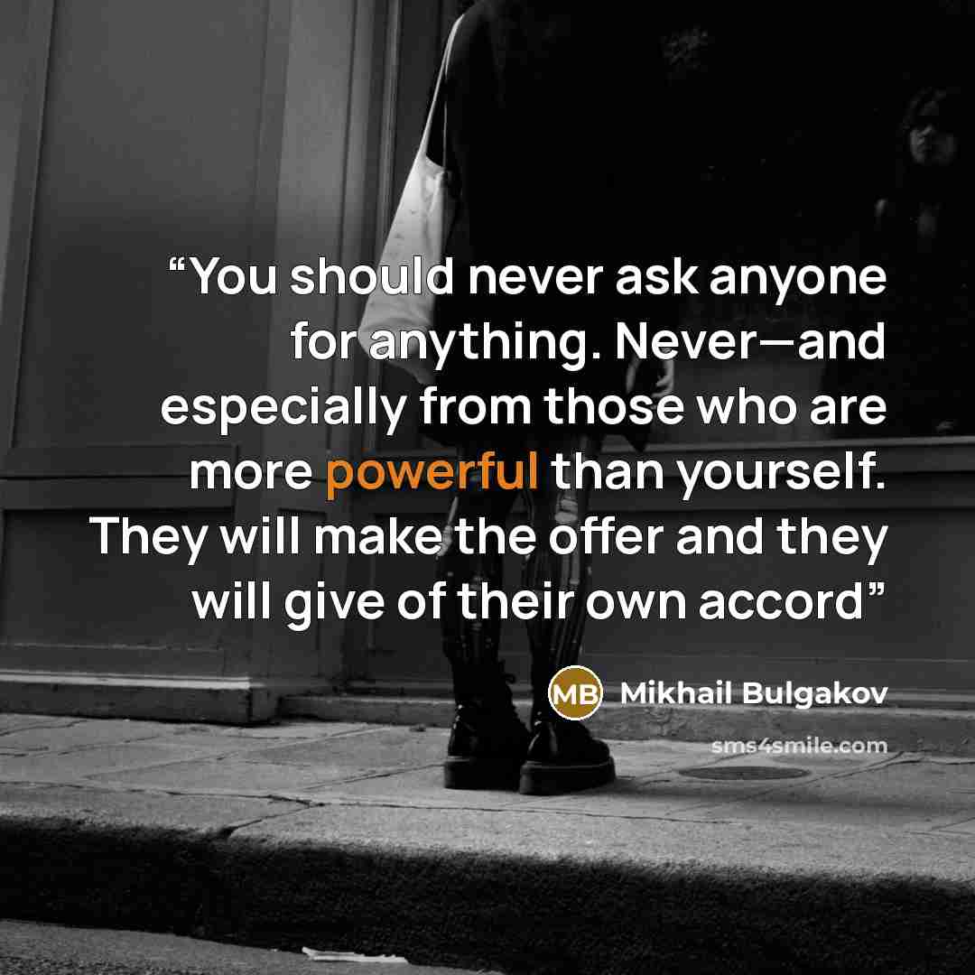 “You should never ask anyone for anything. Never—and especially from those who are more powerful than yourself. They will make the offer and they will give of their own accord” quote by Mikhail Bulgakov