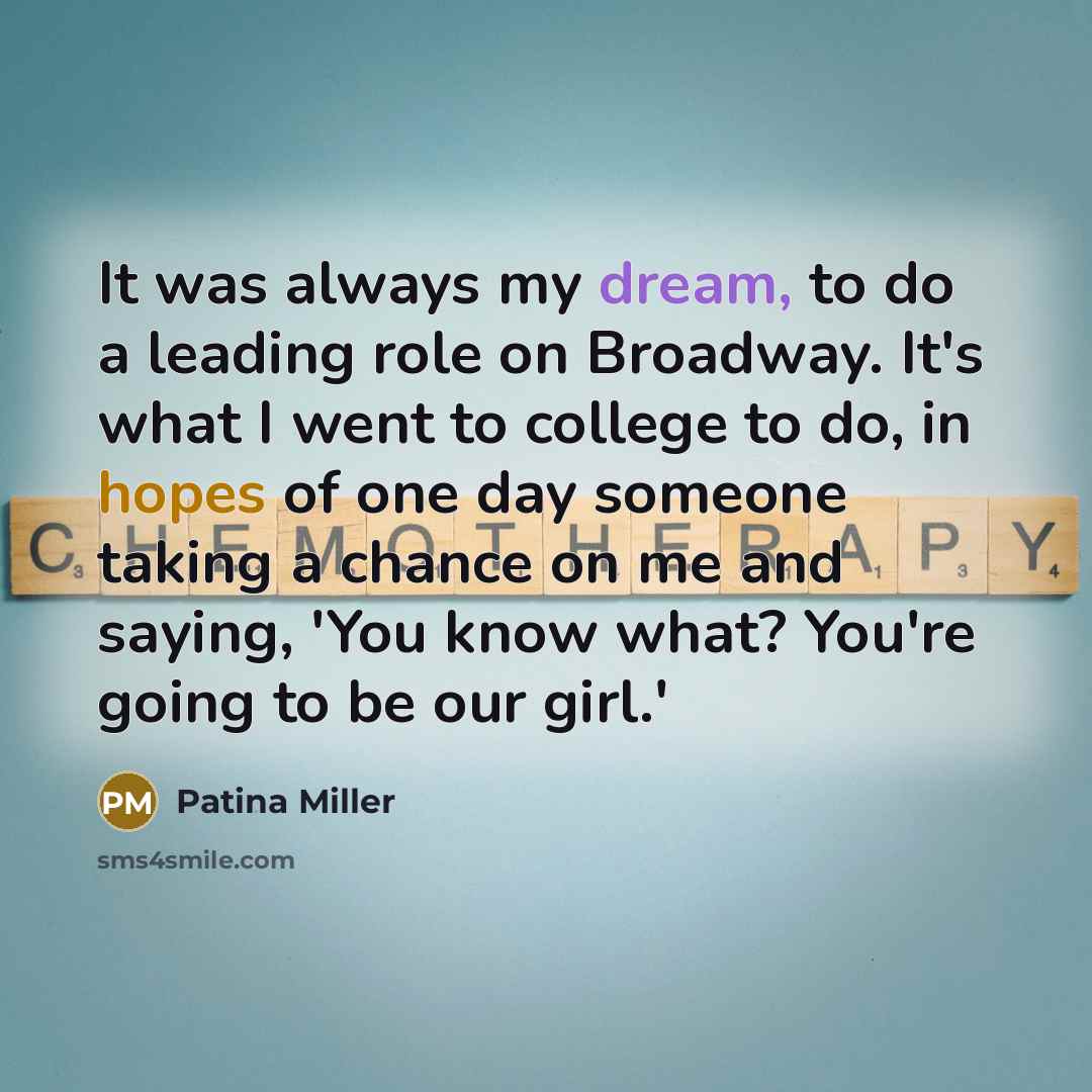 “It was always my dream, to do a leading role on Broadway. It's what I went to college to do, in hopes of one day someone taking a chance on me and saying, 'You know what? You're going to be our girl.'” quote by Patina Miller