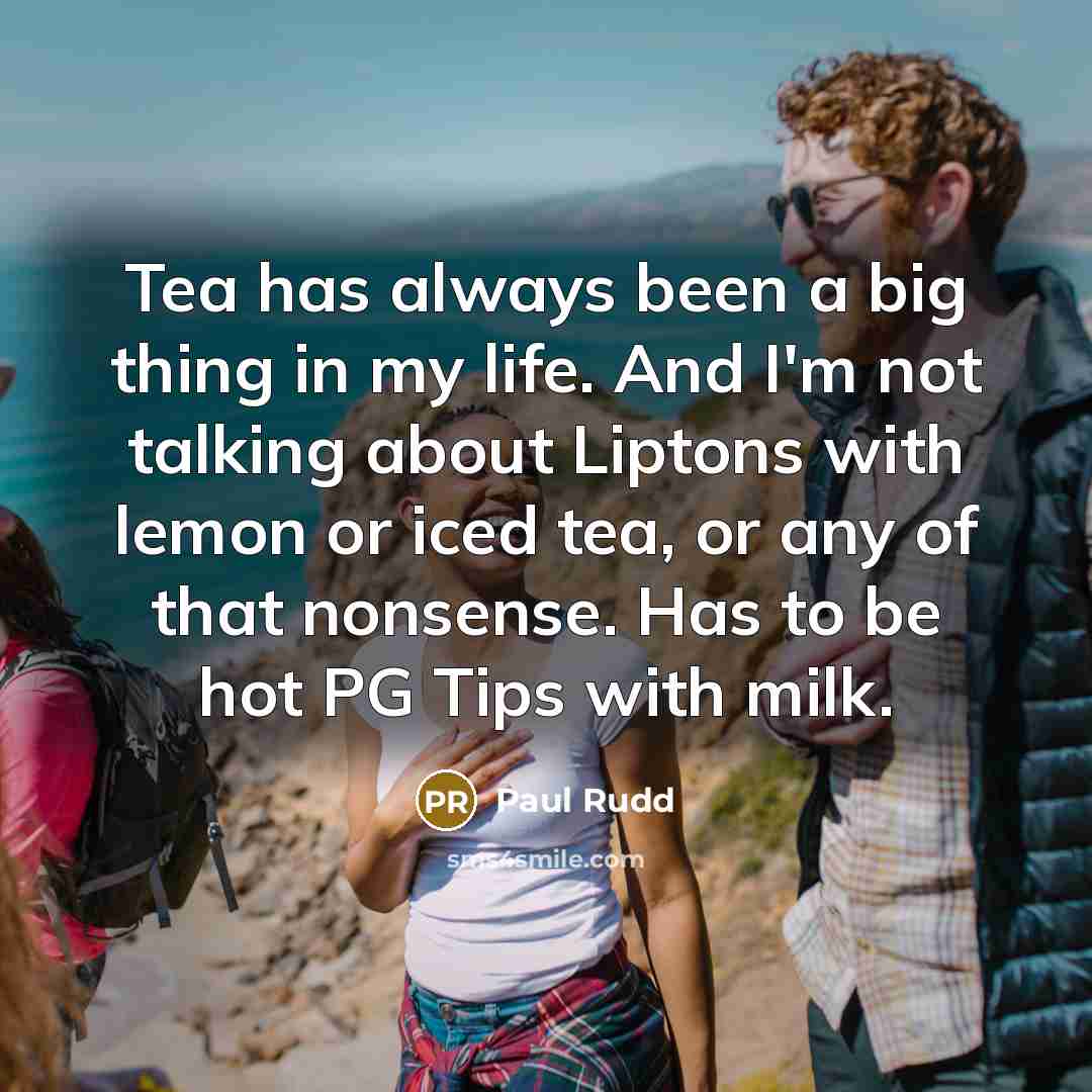 “Tea has always been a big thing in my life. And I'm not talking about Liptons with lemon or iced tea, or any of that nonsense. Has to be hot PG Tips with milk.” quote by Paul Rudd