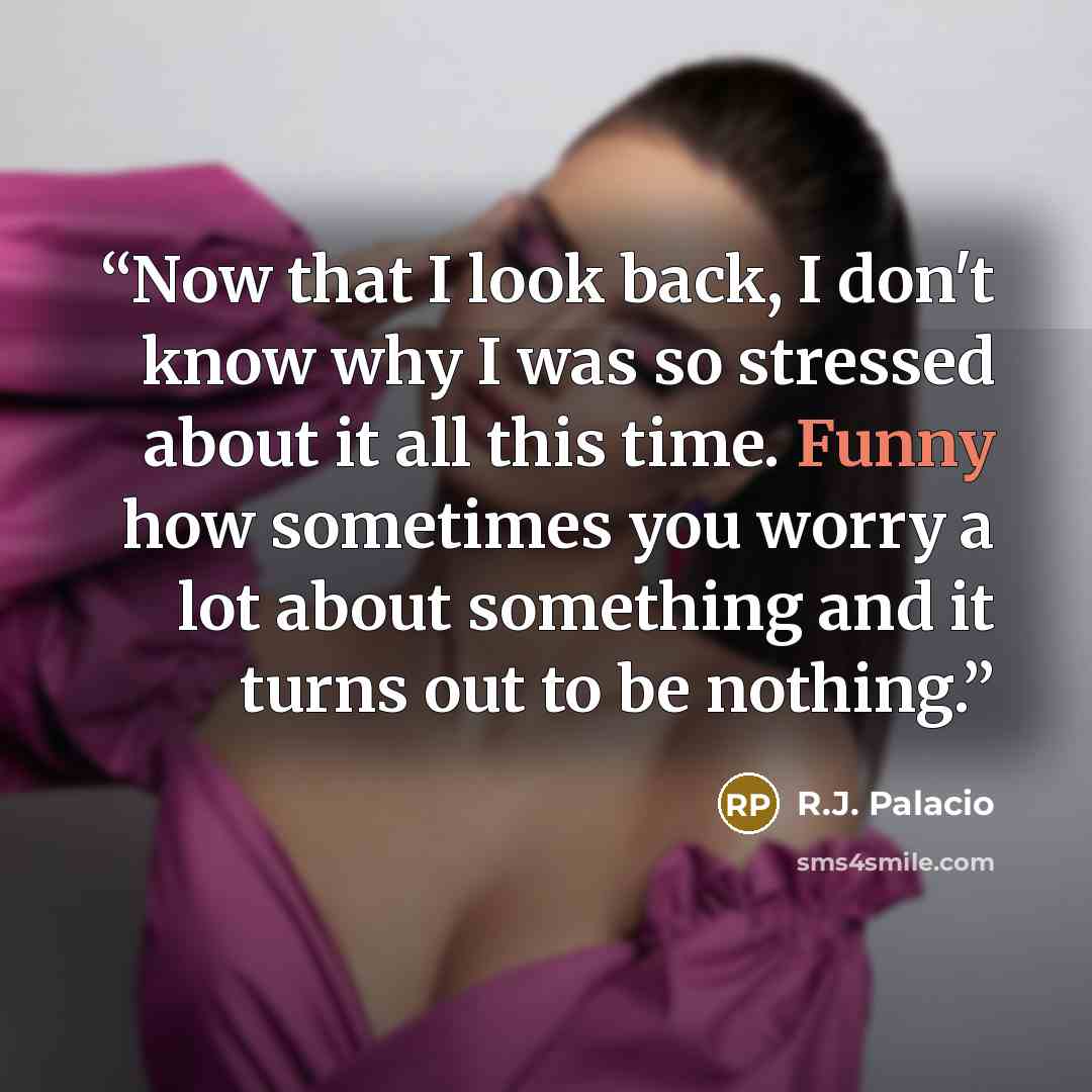 “Now that I look back, I don't know why I was so stressed about it all this time. Funny how sometimes you worry a lot about something and it turns out to be nothing.” quote by R.J. Palacio