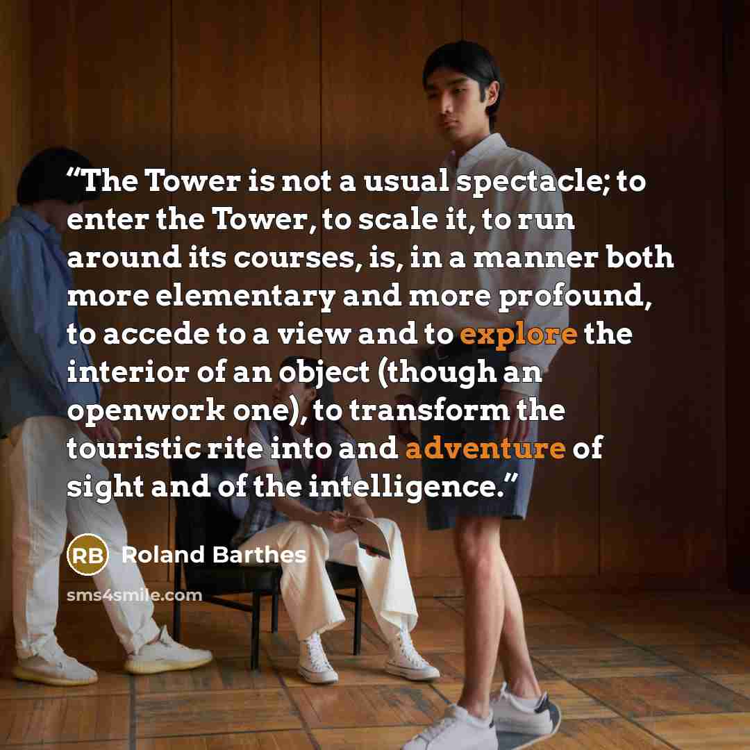 “The Tower is not a usual spectacle; to enter the Tower, to scale it, to run around its courses, is, in a manner both more elementary and more profound, to accede to a view and to explore the interior of an object (though an openwork one), to transform the touristic rite into and adventure of sight…” quote by Roland Barthes