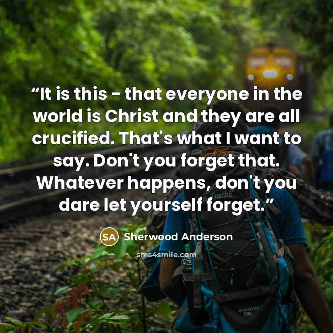 “It is this - that everyone in the world is Christ and they are all crucified. That's what I want to say. Don't you forget that. Whatever happens, don't you dare let yourself forget.” quote by Sherwood Anderson
