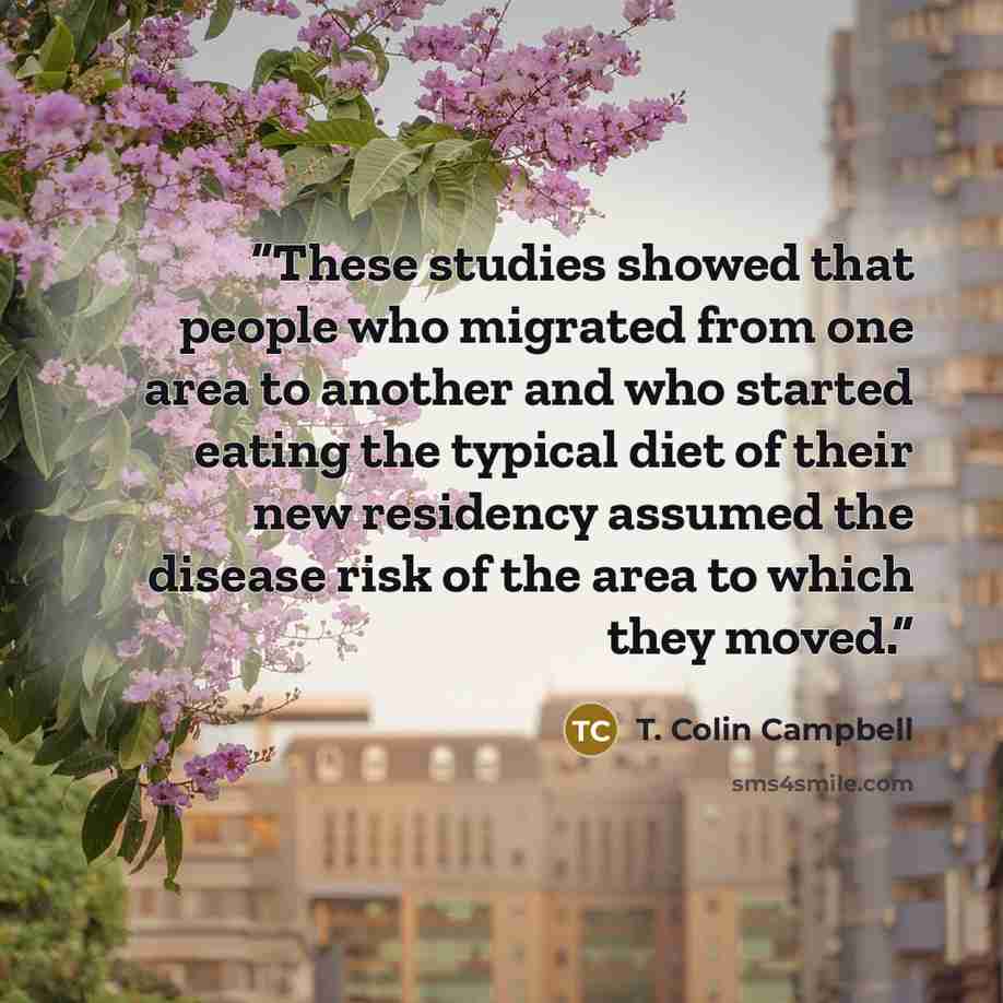 “These studies showed that people who migrated from one area to another and who started eating the typical diet of their new residency assumed the disease risk of the area to which they moved.” quote by T. Colin Campbell