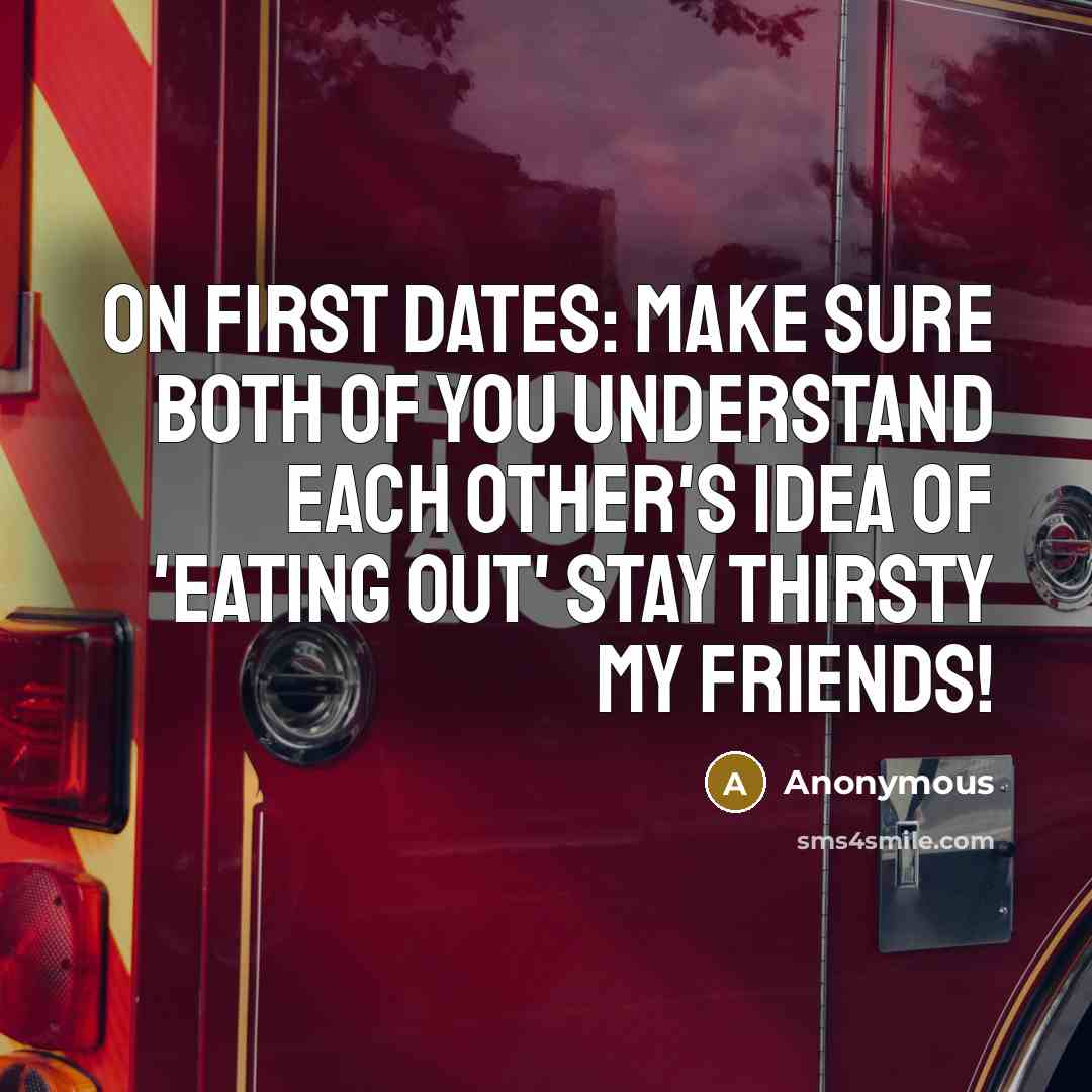“On first dates: Make sure both of you understand each other's idea of 'eating out' Stay thirsty my friends!” quote by Anonymous