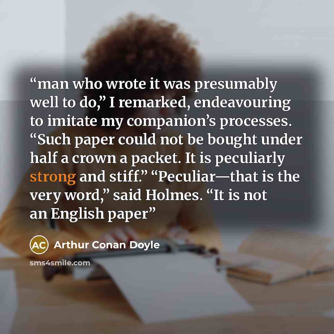 “man who wrote it was presumably well to do,” I remarked, endeavouring to imitate my companion’s processes. “Such paper could not be bought under half a crown a packet. It is peculiarly strong and stiff.” “Peculiar—that is the very word,” said Holmes. “It is not an English paper” quote by Arthur Conan Doyle