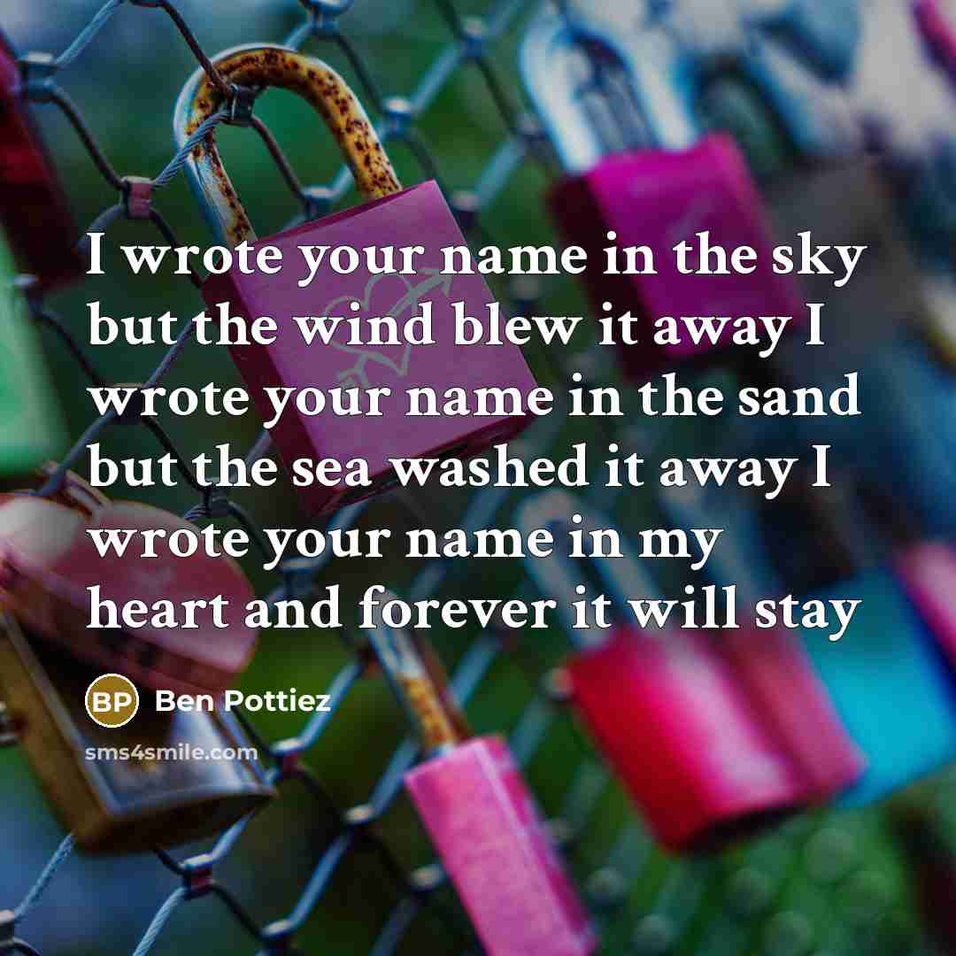 “I wrote your name in the sky but the wind blew it away I wrote your name in the sand but the sea washed it away I wrote your name in my heart and forever it will stay” quote by Ben Pottiez