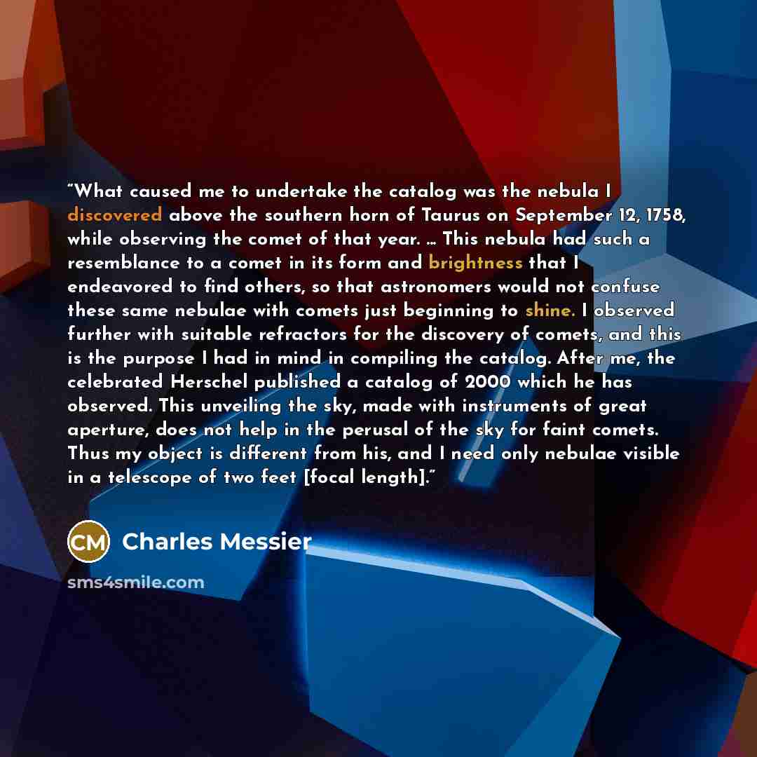 “What caused me to undertake the catalog was the nebula I discovered above the southern horn of Taurus on September 12, 1758, while observing the comet of that year. ... This nebula had such a resemblance to a comet in its form and brightness that I endeavored to find others, so that astronomers…” quote by Charles Messier