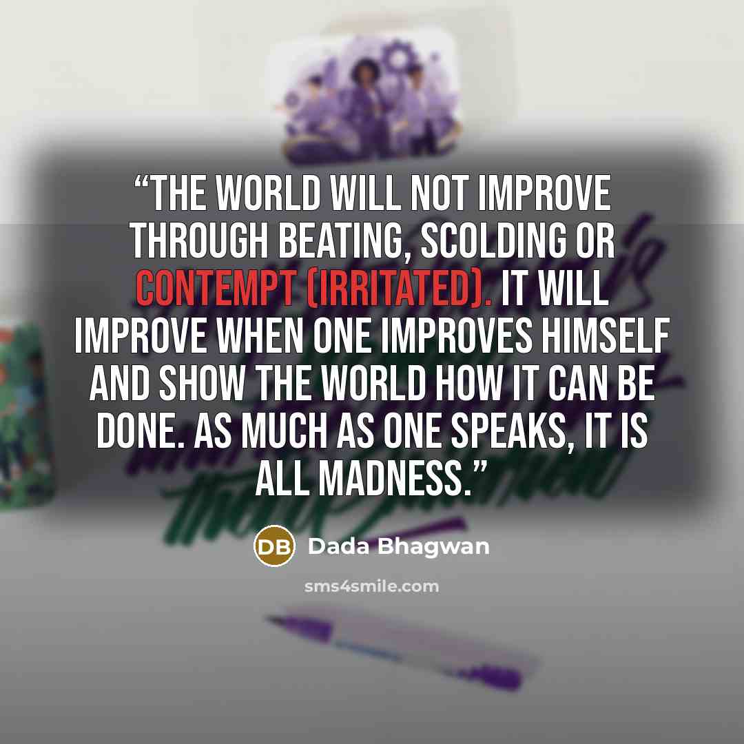 “The world will not improve through beating, scolding or contempt (irritated). It will improve when one improves himself and show the world how it can be done. As much as one speaks, it is all madness.” quote by Dada Bhagwan