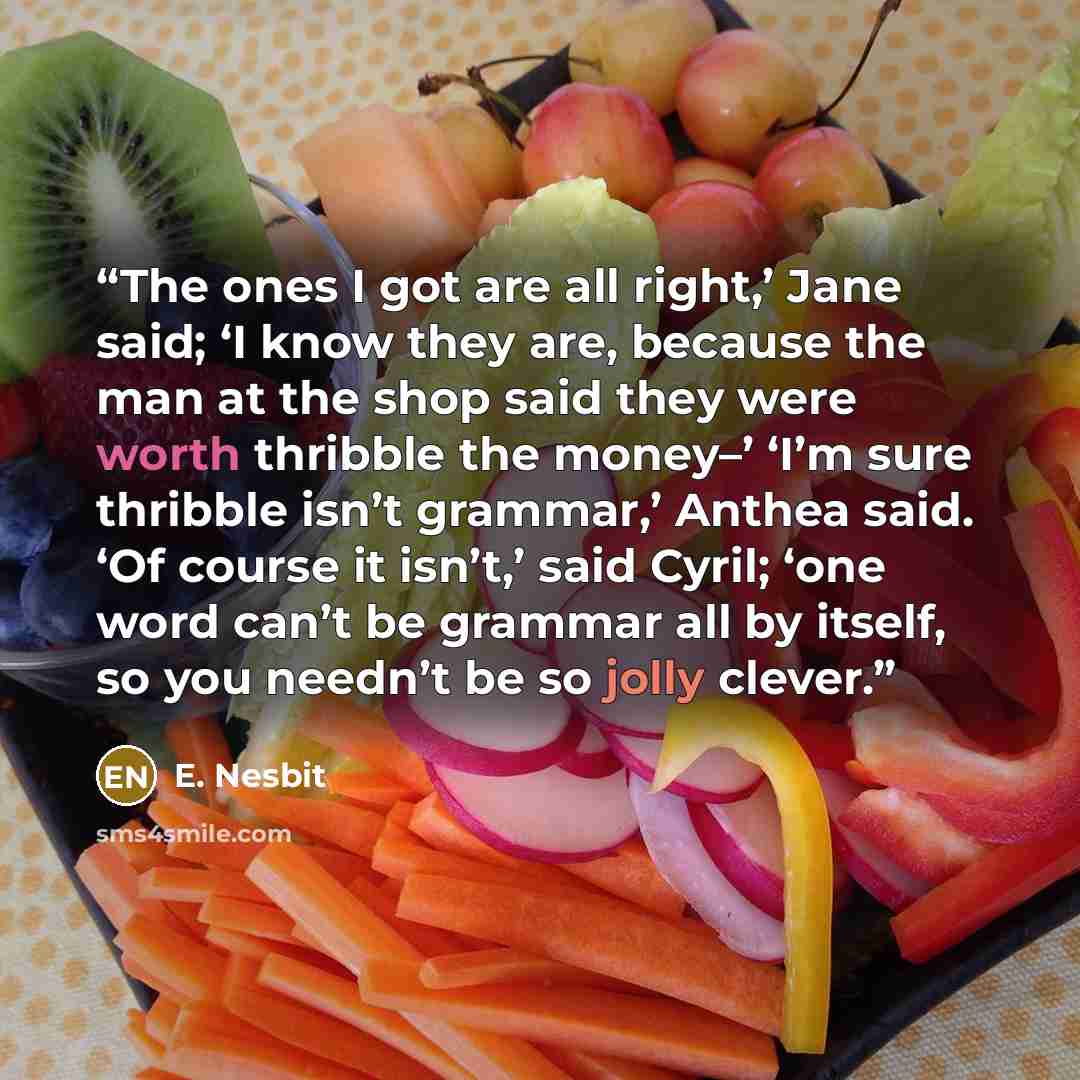 “The ones I got are all right,’ Jane said; ‘I know they are, because the man at the shop said they were worth thribble the money–’ ‘I’m sure thribble isn’t grammar,’ Anthea said. ‘Of course it isn’t,’ said Cyril; ‘one word can’t be grammar all by itself, so you needn’t be so jolly clever.” quote by E. Nesbit