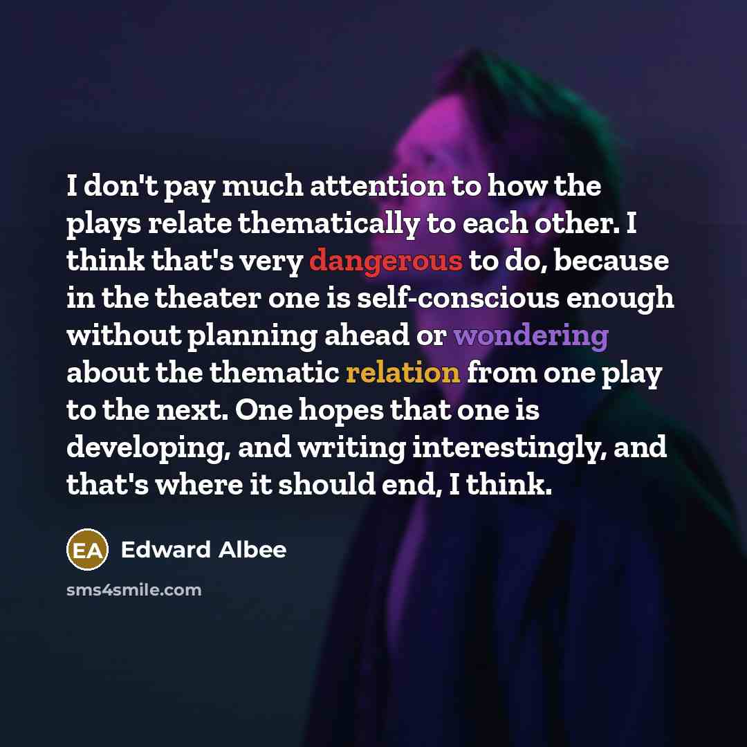 “I don't pay much attention to how the plays relate thematically to each other. I think that's very dangerous to do, because in the theater one is self-conscious enough without planning ahead or wondering about the thematic relation from one play to the next. One hopes that one is developing, and…” quote by Edward Albee