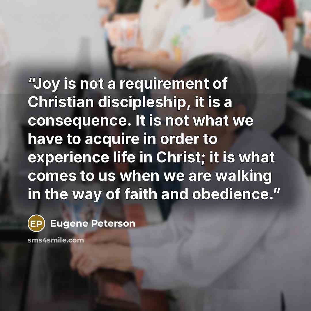 “Joy is not a requirement of Christian discipleship, it is a consequence. It is not what we have to acquire in order to experience life in Christ; it is what comes to us when we are walking in the way of faith and obedience.” quote by Eugene Peterson