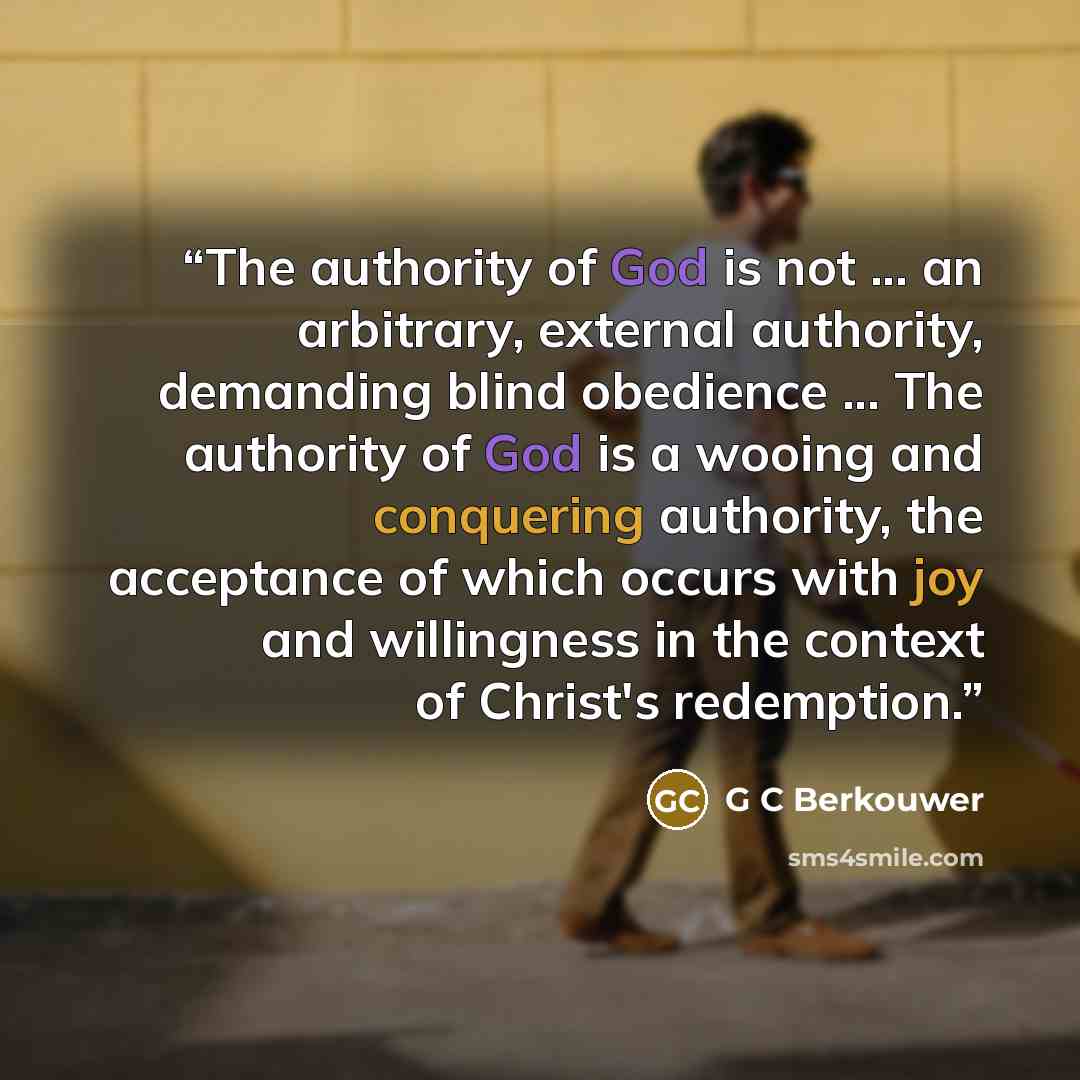 “The authority of God is not ... an arbitrary, external authority, demanding blind obedience ... The authority of God is a wooing and conquering authority, the acceptance of which occurs with joy and willingness in the context of Christ's redemption.” quote by G C Berkouwer