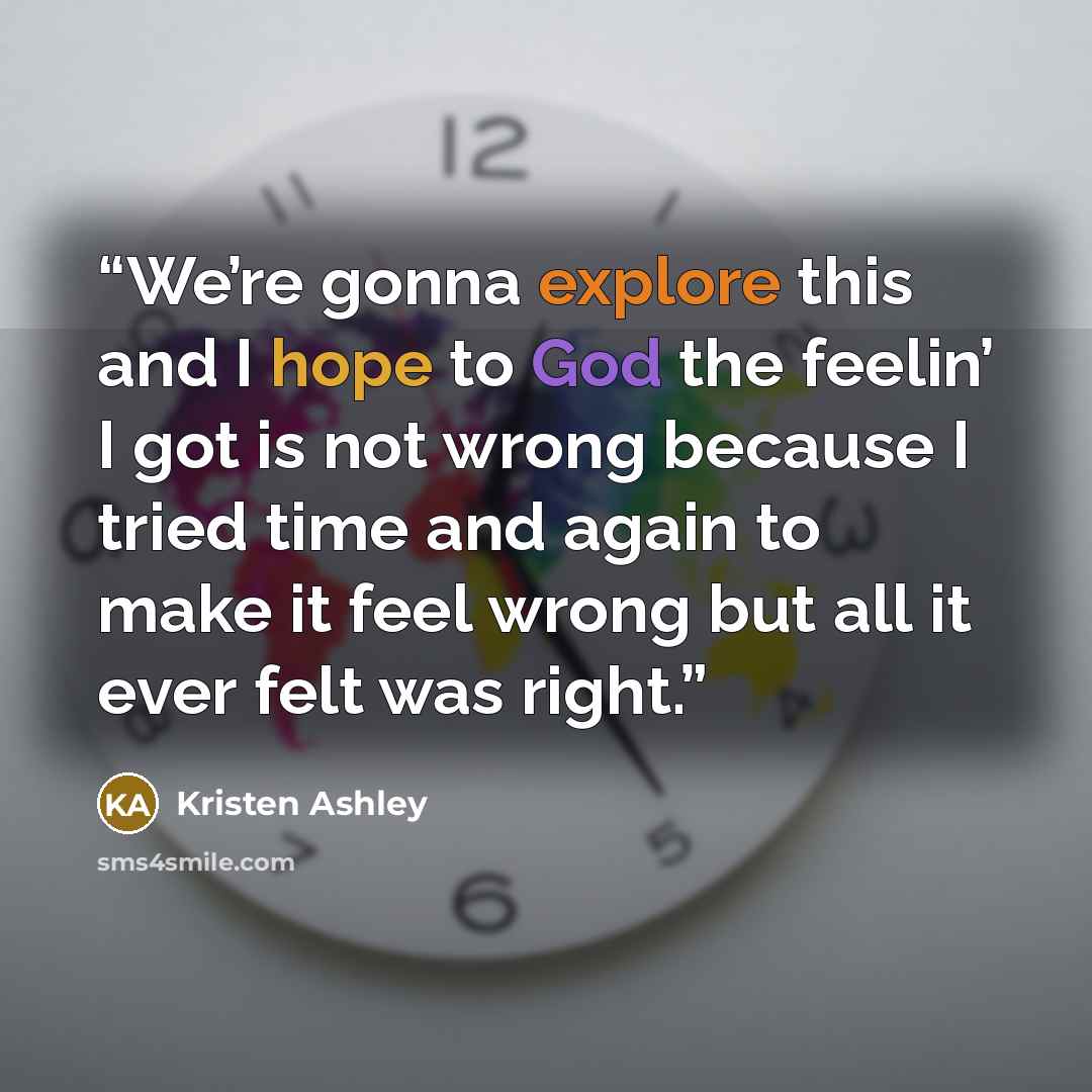 “We’re gonna explore this and I hope to God the feelin’ I got is not wrong because I tried time and again to make it feel wrong but all it ever felt was right.” quote by Kristen Ashley