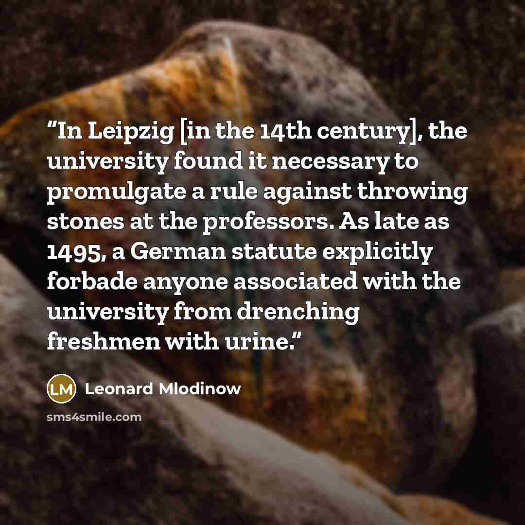 “In Leipzig [in the 14th century], the university found it necessary to promulgate a rule against throwing stones at the professors. As late as 1495, a German statute explicitly forbade anyone associated with the university from drenching freshmen with urine.” quote by Leonard Mlodinow