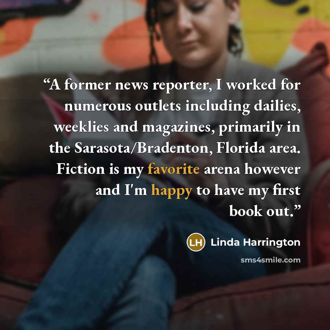 “A former news reporter, I worked for numerous outlets including dailies, weeklies and magazines, primarily in the Sarasota/Bradenton, Florida area. Fiction is my favorite arena however and I'm happy to have my first book out.” quote by Linda Harrington