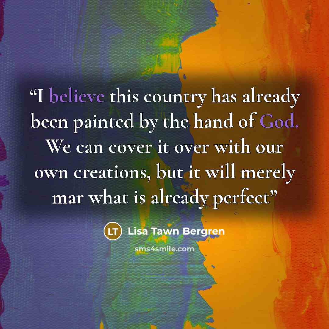 “I believe this country has already been painted by the hand of God. We can cover it over with our own creations, but it will merely mar what is already perfect” quote by Lisa Tawn Bergren