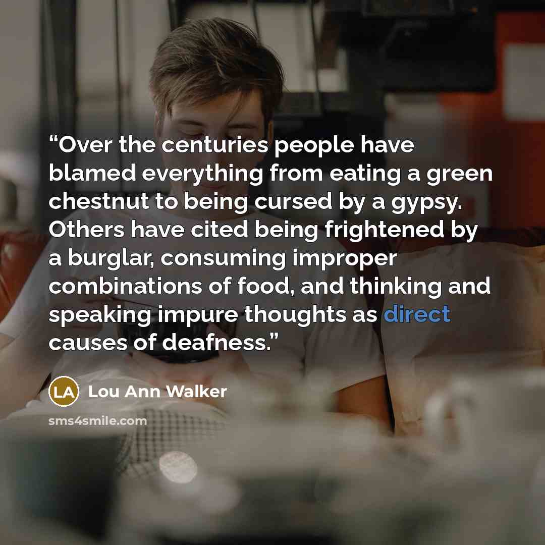 “Over the centuries people have blamed everything from eating a green chestnut to being cursed by a gypsy. Others have cited being frightened by a burglar, consuming improper combinations of food, and thinking and speaking impure thoughts as direct causes of deafness.” quote by Lou Ann Walker
