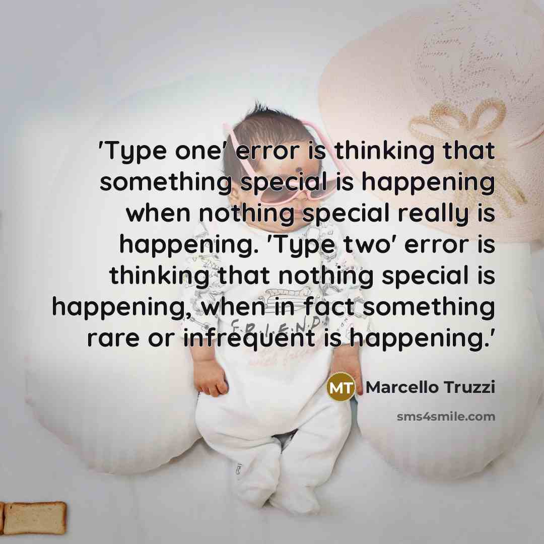 “'Type one' error is thinking that something special is happening when nothing special really is happening. 'Type two' error is thinking that nothing special is happening, when in fact something rare or infrequent is happening.'” quote by Marcello Truzzi