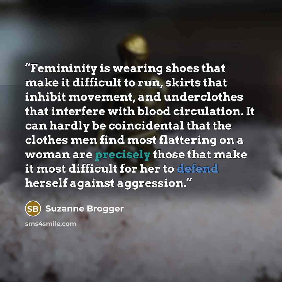 “Femininity is wearing shoes that make it difficult to run, skirts that inhibit movement, and underclothes that interfere with blood circulation. It can hardly be coincidental that the clothes men find most flattering on a woman are precisely those that make it most difficult for her to defend…” quote by Suzanne Brogger