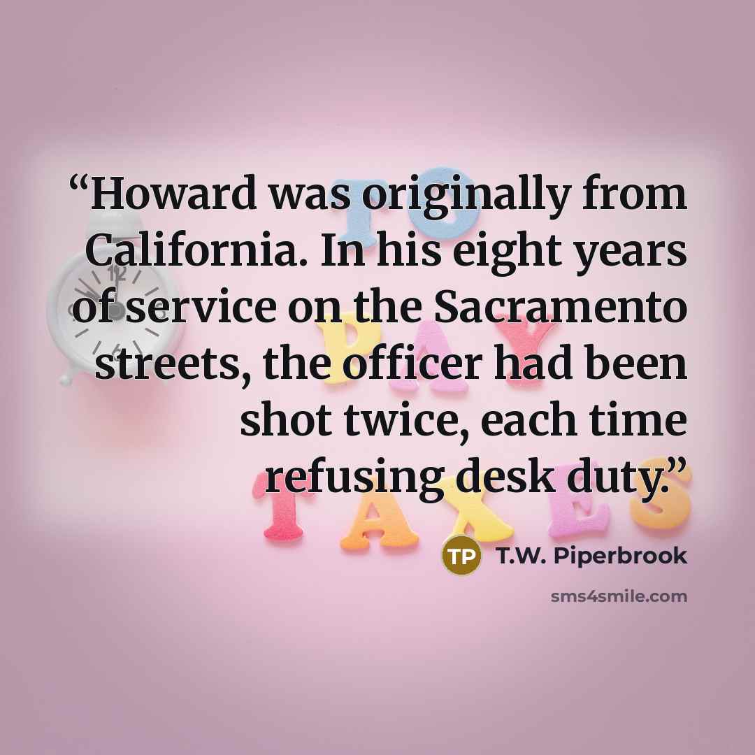 “Howard was originally from California. In his eight years of service on the Sacramento streets, the officer had been shot twice, each time refusing desk duty.” quote by T.W. Piperbrook