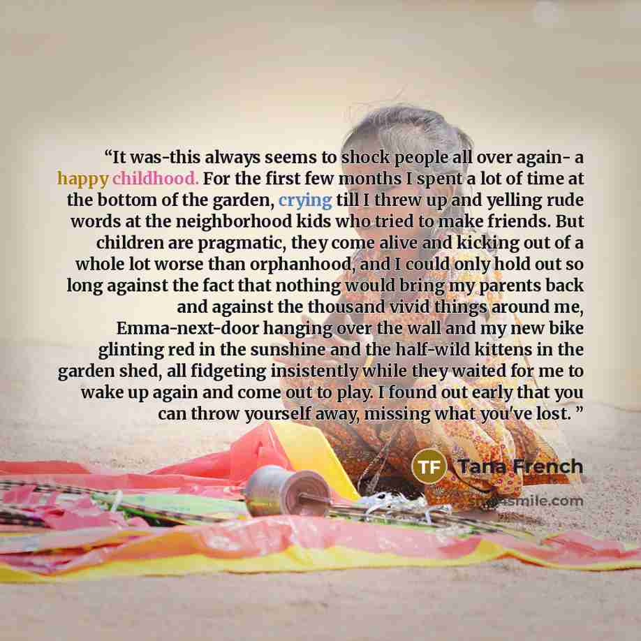 “It was-this always seems to shock people all over again- a happy childhood. For the first few months I spent a lot of time at the bottom of the garden, crying till I threw up and yelling rude words at the neighborhood kids who tried to make friends. But children are pragmatic, they come alive and…” quote by Tana French