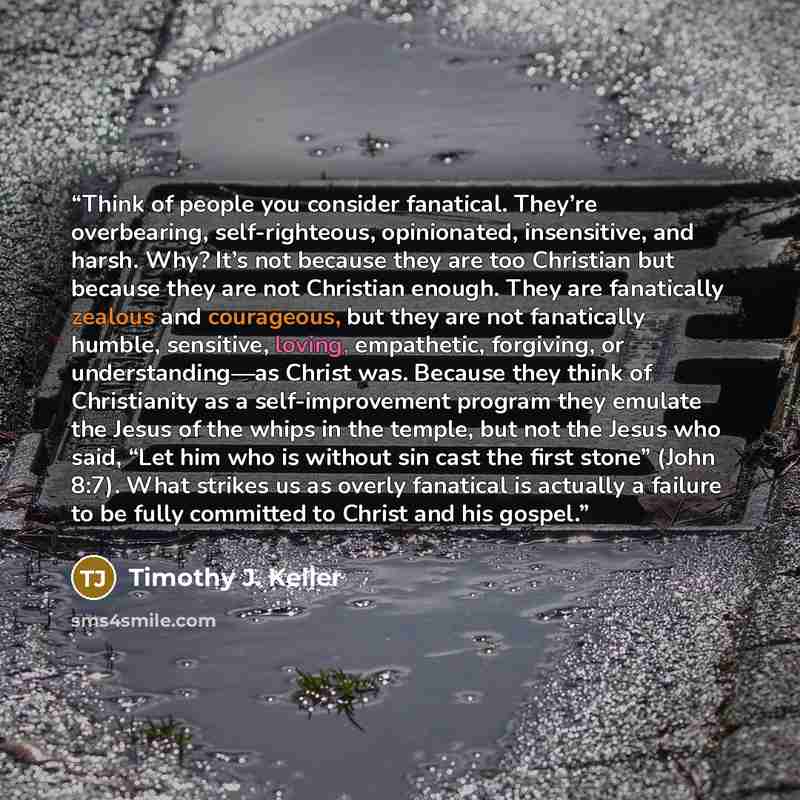 “Think of people you consider fanatical. They’re overbearing, self-righteous, opinionated, insensitive, and harsh. Why? It’s not because they are too Christian but because they are not Christian enough. They are fanatically zealous and courageous, but they are not fanatically humble, sensitive…” quote by Timothy J. Keller