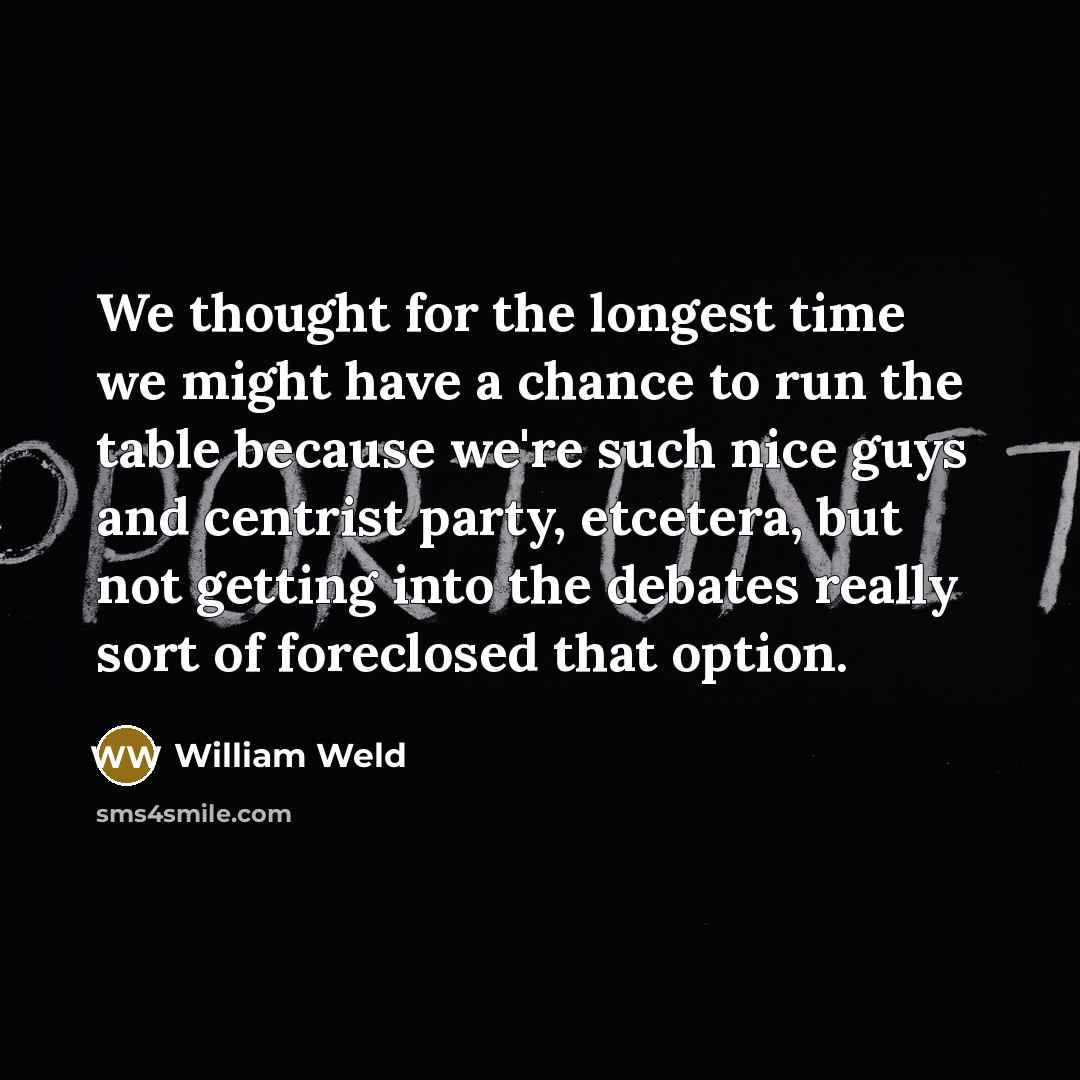 “We thought for the longest time we might have a chance to run the table because we're such nice guys and centrist party, etcetera, but not getting into the debates really sort of foreclosed that option.” quote by William Weld