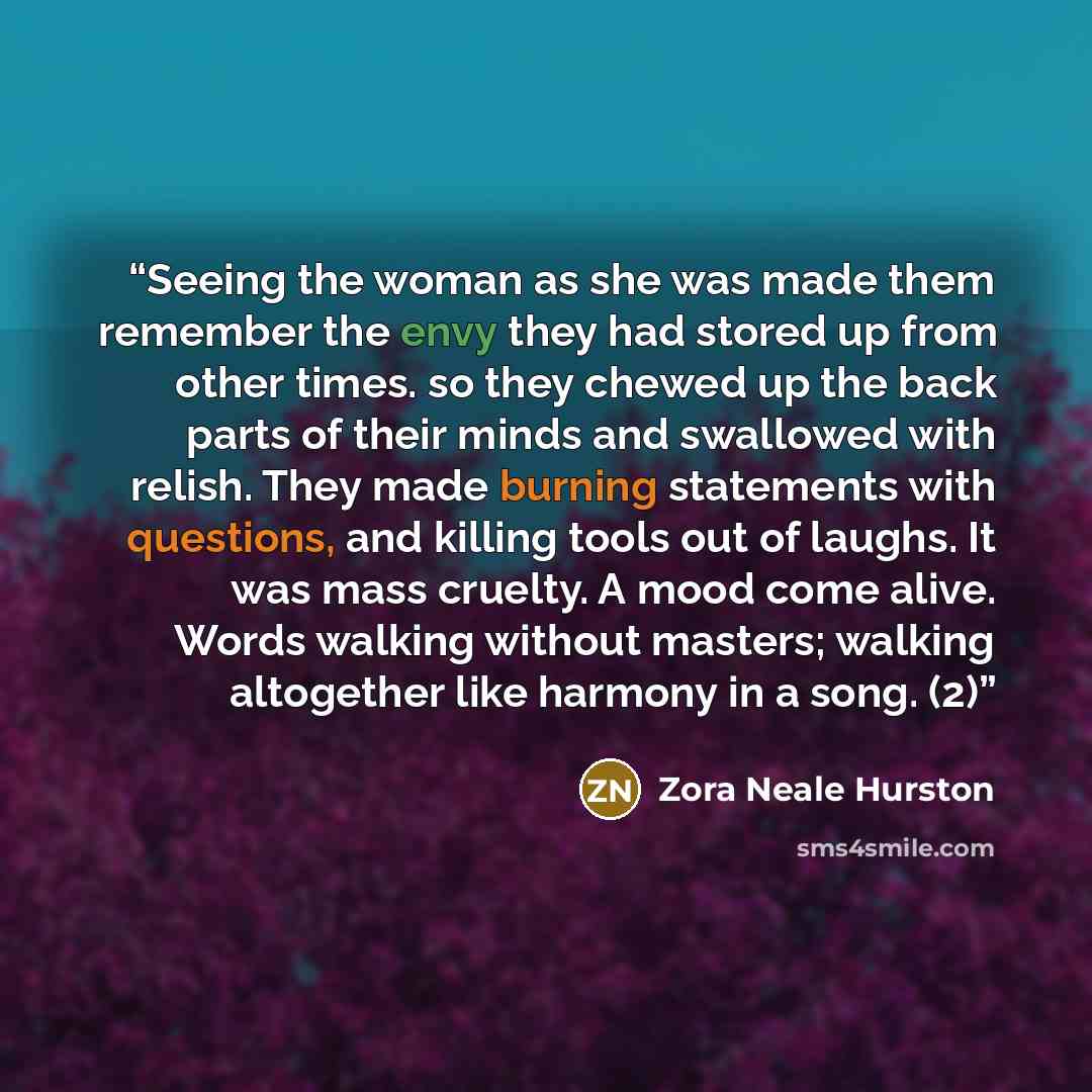“Seeing the woman as she was made them remember the envy they had stored up from other times. so they chewed up the back parts of their minds and swallowed with relish. They made burning statements with questions, and killing tools out of laughs. It was mass cruelty. A mood come alive. Words…” quote by Zora Neale Hurston