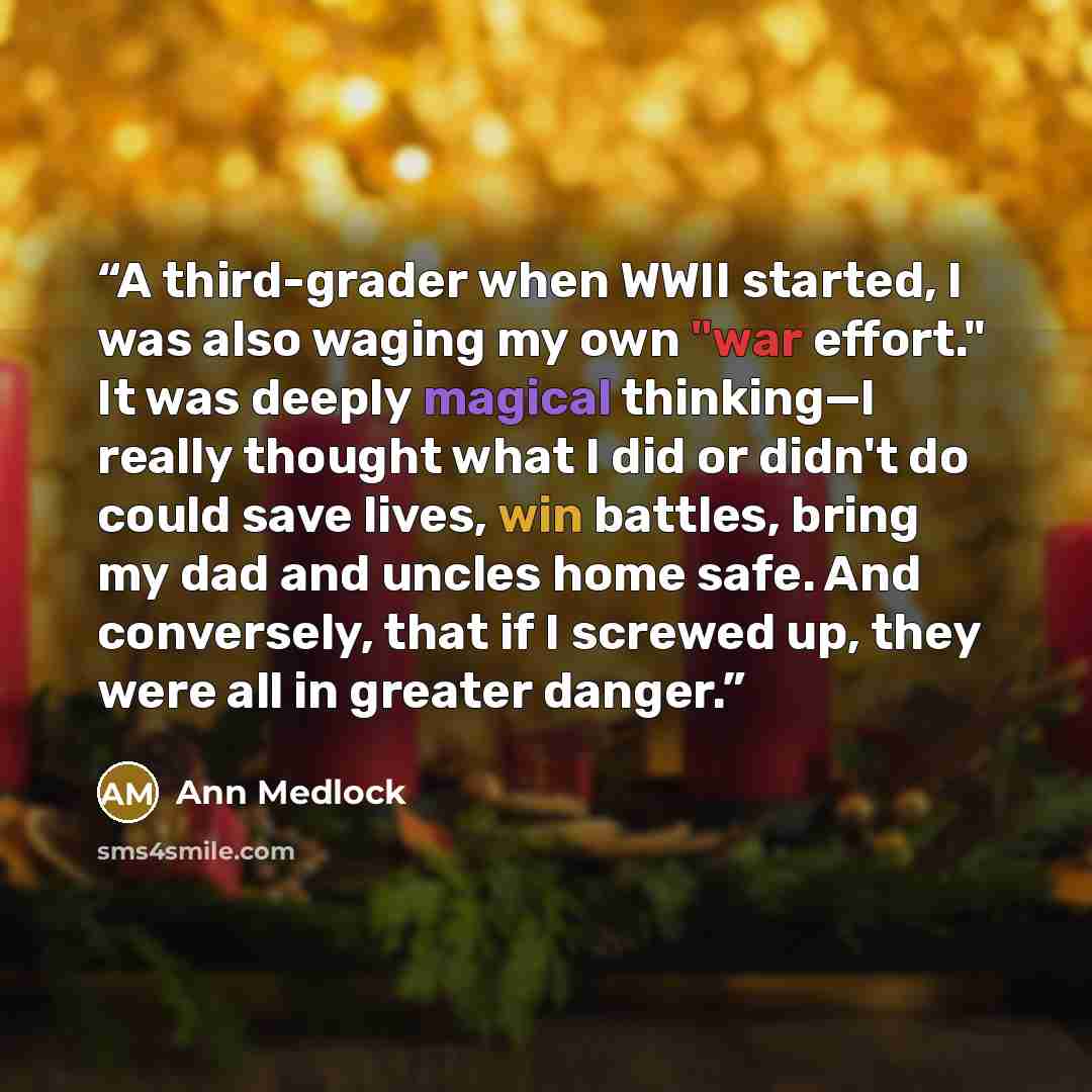 “A third-grader when WWII started, I was also waging my own "war effort." It was deeply magical thinking—I really thought what I did or didn't do could save lives, win battles, bring my dad and uncles home safe. And conversely, that if I screwed up, they were all in greater danger.” quote by Ann Medlock