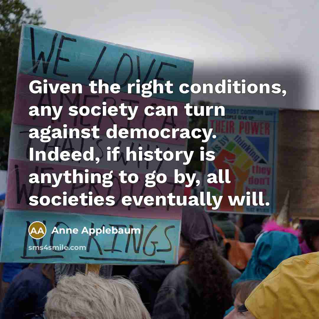 “Given the right conditions, any society can turn against democracy.…” quote by Anne Applebaum