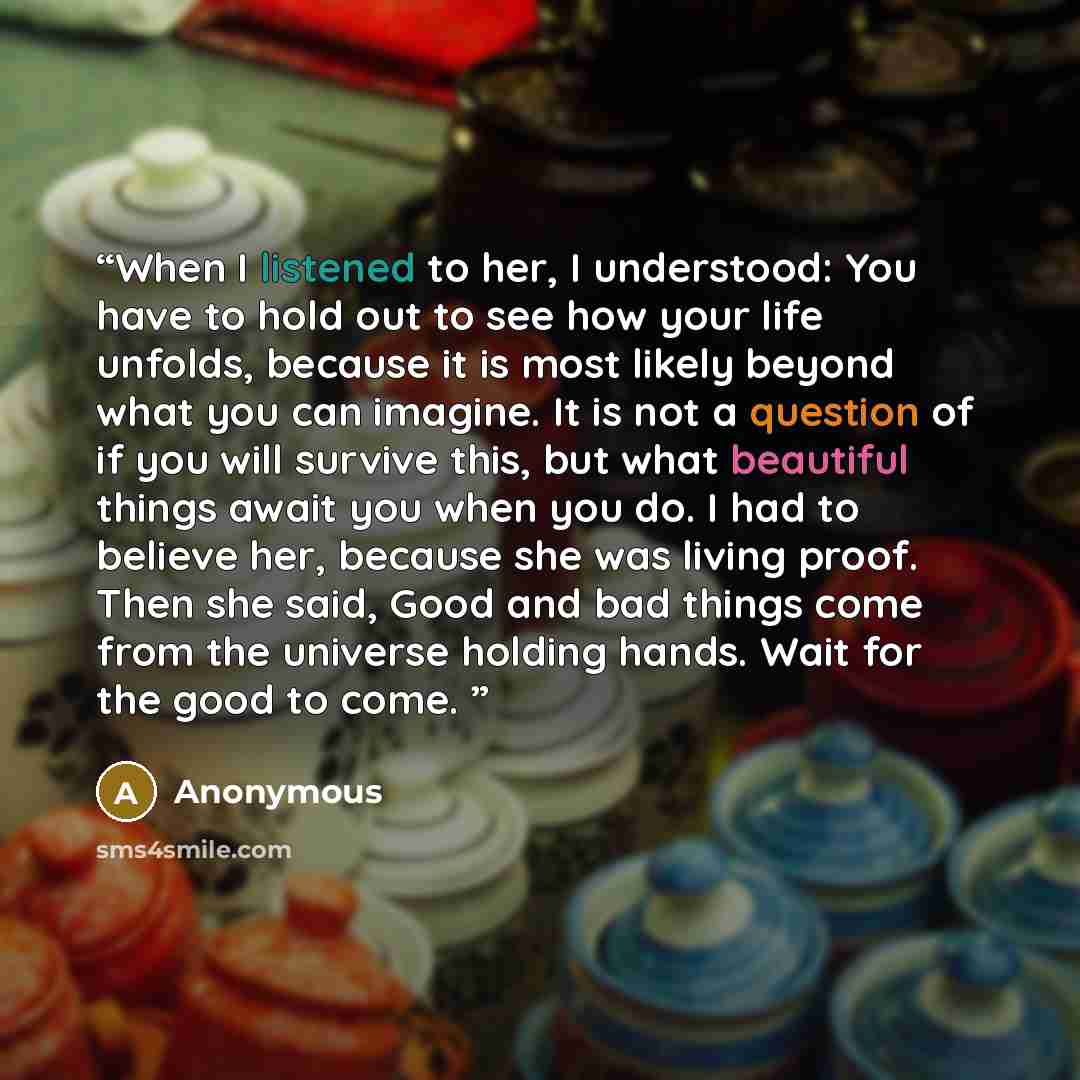 “When I listened to her, I understood: You have to hold out to see how your life unfolds, because it is most likely beyond what you can imagine. It is not a question of if you will survive this, but what beautiful things await you when you do. I had to believe her, because she was living proof…” quote by Anonymous