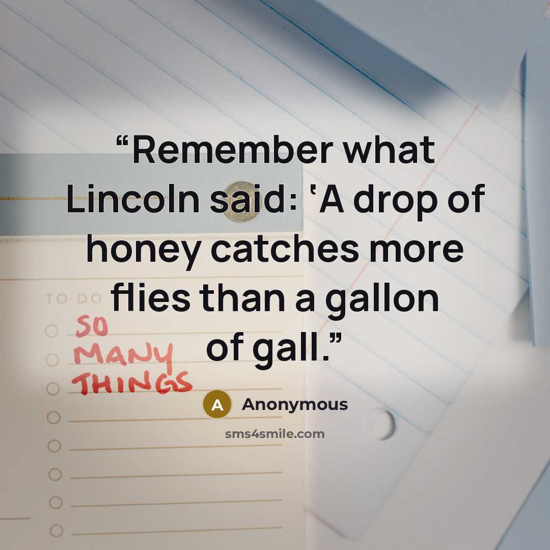 “Remember what Lincoln said: ‘A drop of honey catches more flies than a gallon of gall.” quote by Anonymous