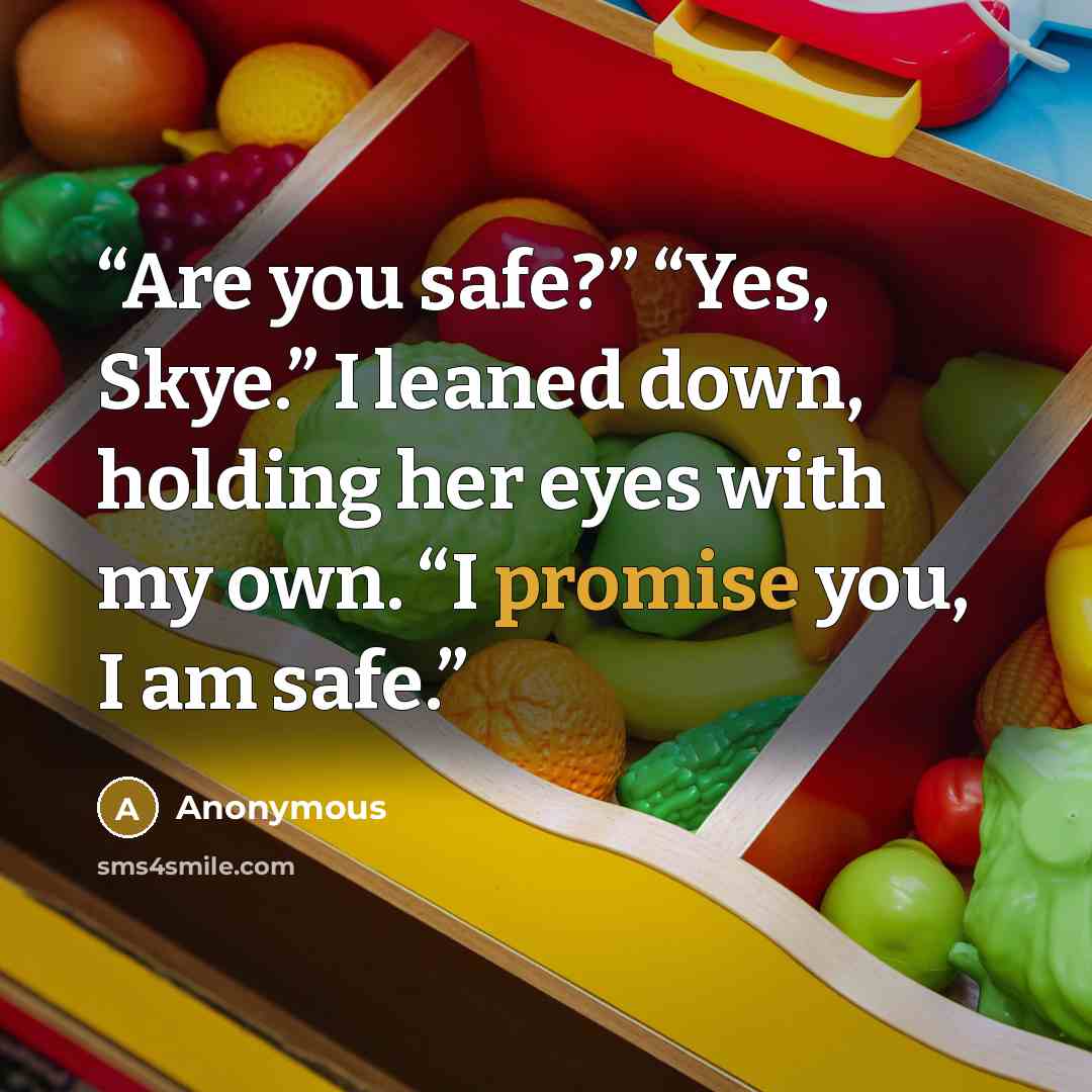“Are you safe?” “Yes, Skye.” I leaned down, holding her eyes with my own. “I promise you, I am safe.” quote by Anonymous