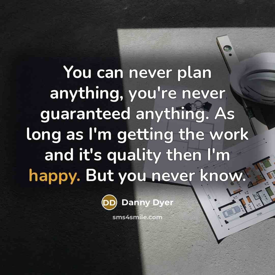 “You can never plan anything, you're never guaranteed anything. As long as I'm getting the work and it's quality then I'm happy. But you never know.” quote by Danny Dyer