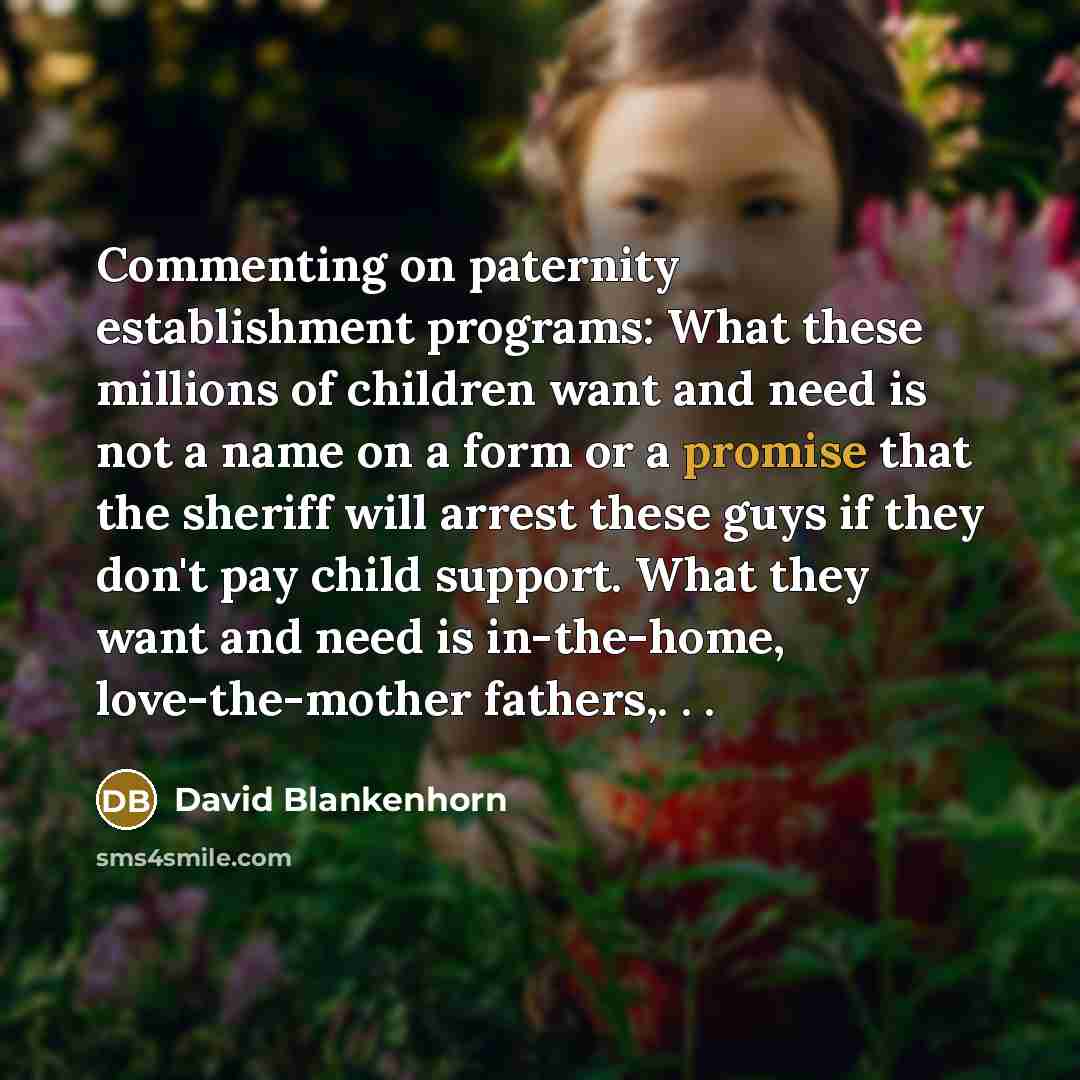 “Commenting on paternity establishment programs: What these millions of children want and need is not a name on a form or a promise that the sheriff will arrest these guys if they don't pay child support. What they want and need is in-the-home, love-the-mother fathers,. . .” quote by David Blankenhorn
