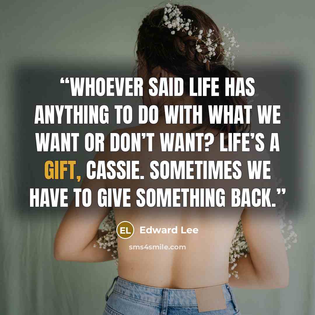 “Whoever said life has anything to do with what we want or don’t want? Life’s a gift, Cassie. Sometimes we have to give something back.” quote by Edward Lee