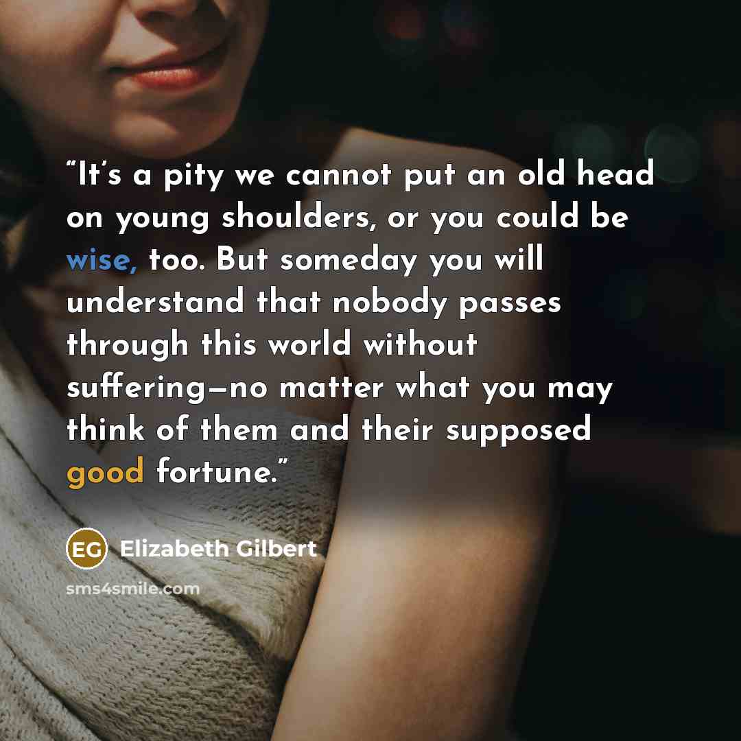 “It’s a pity we cannot put an old head on young shoulders, or you could be wise, too. But someday you will understand that nobody passes through this world without suffering—no matter what you may think of them and their supposed good fortune.” quote by Elizabeth Gilbert
