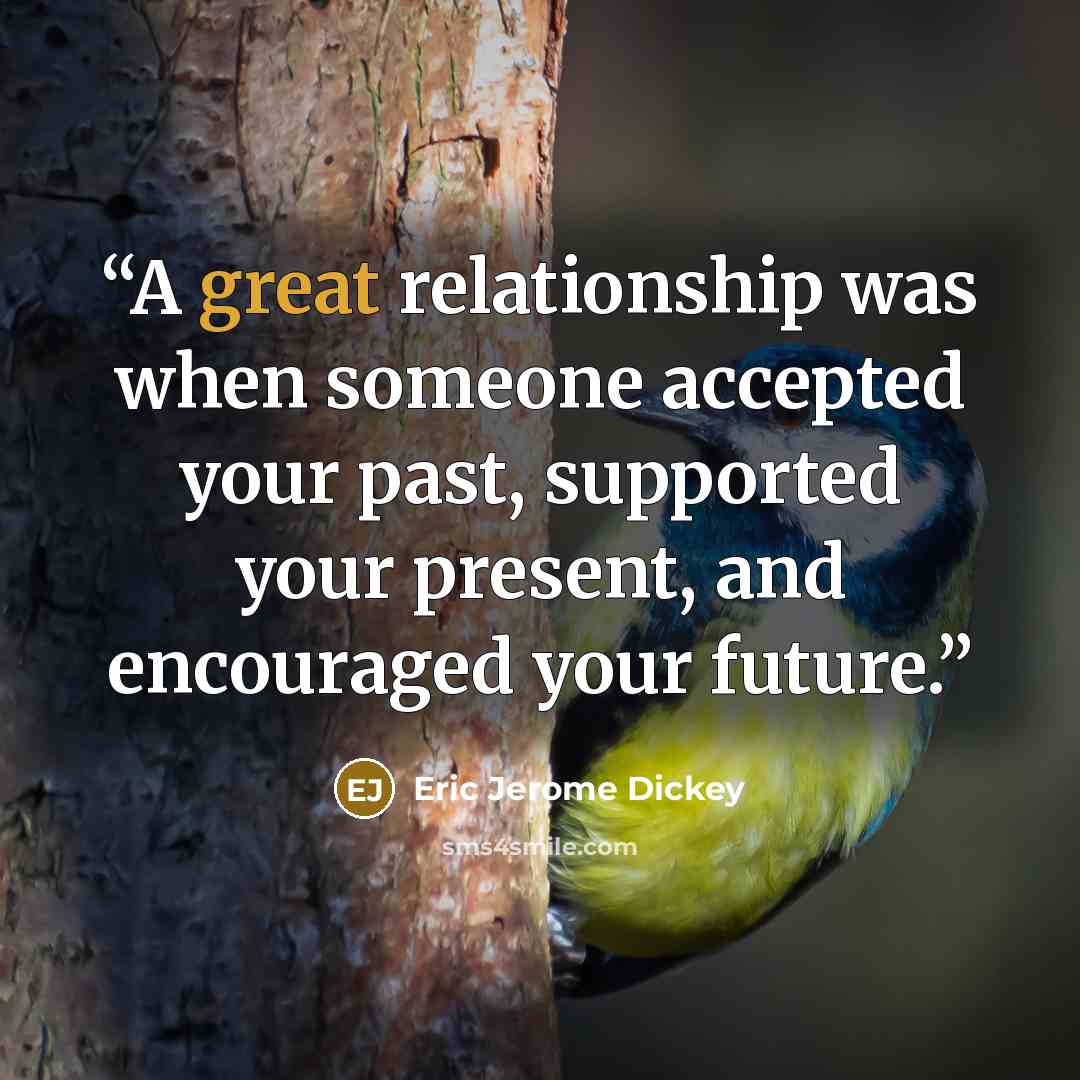 “A great relationship was when someone accepted your past, supported your present, and encouraged your future.” quote by Eric Jerome Dickey