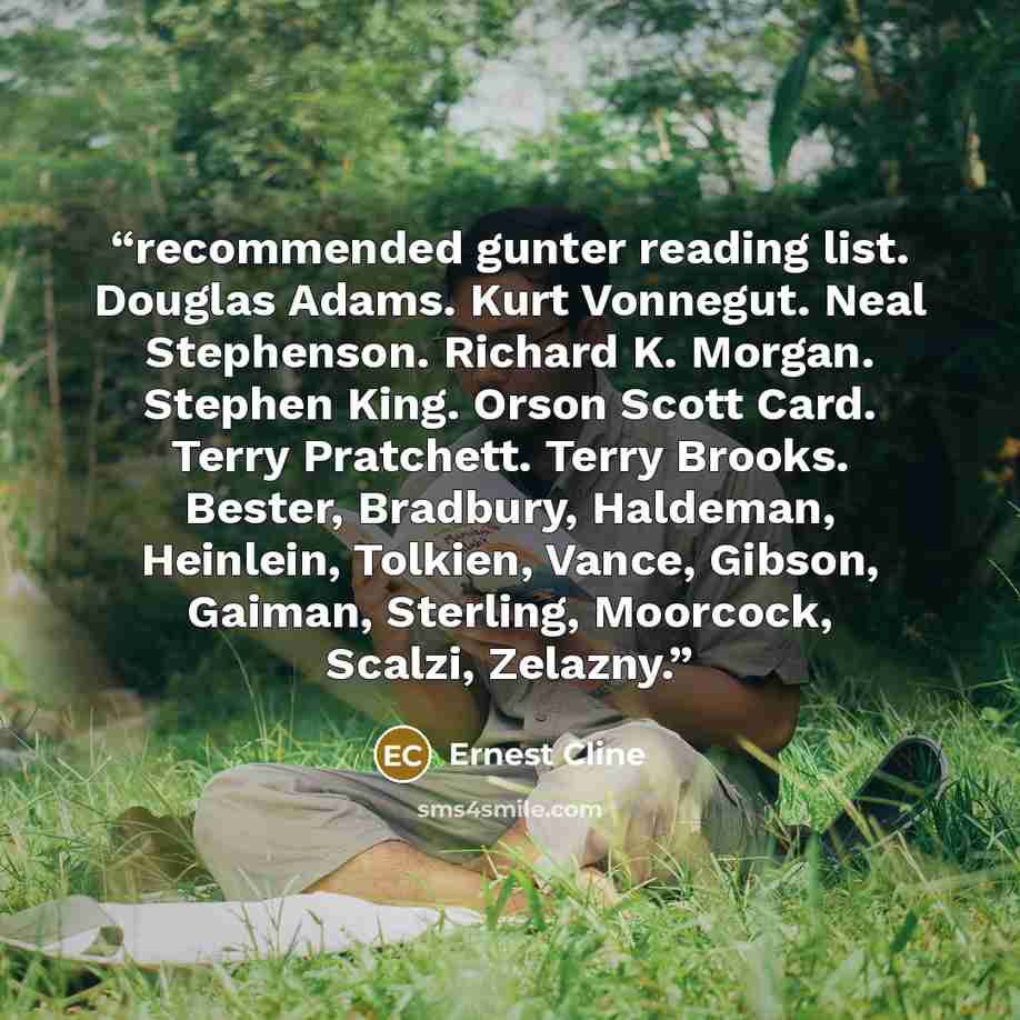 “recommended gunter reading list. Douglas Adams. Kurt Vonnegut. Neal Stephenson. Richard K. Morgan. Stephen King. Orson Scott Card. Terry Pratchett. Terry Brooks. Bester, Bradbury, Haldeman, Heinlein, Tolkien, Vance, Gibson, Gaiman, Sterling, Moorcock, Scalzi, Zelazny.” quote by Ernest Cline