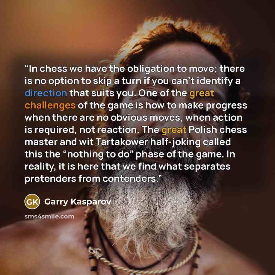 “In chess we have the obligation to move; there is no option to skip a turn if you can’t identify a direction that suits you. One of the great challenges of the game is how to make progress when there are no obvious moves, when action is required, not reaction. The great Polish chess master and wit…” quote by Garry Kasparov