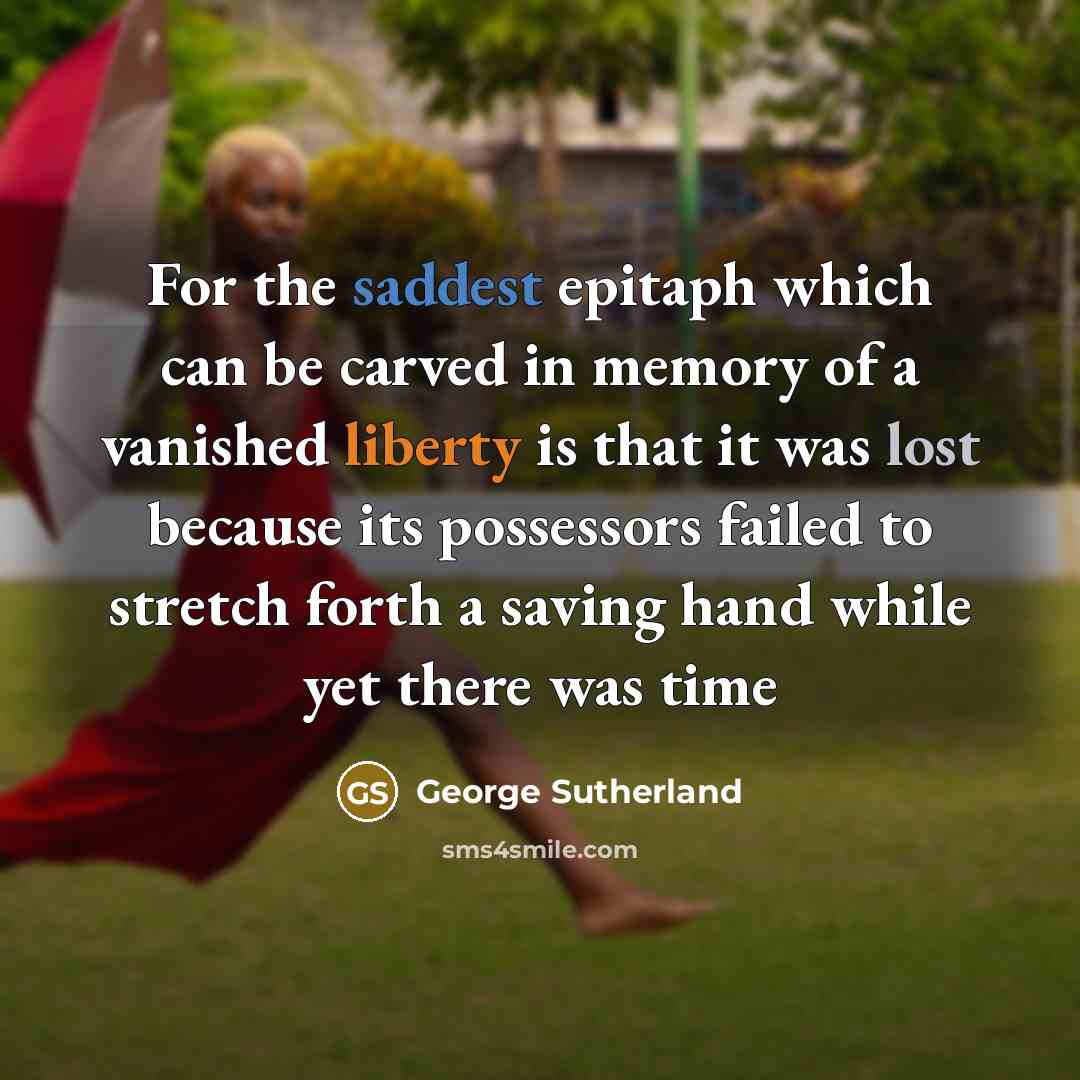 “For the saddest epitaph which can be carved in memory of a vanished liberty is that it was lost because its possessors failed to stretch forth a saving hand while yet there was time” quote by George Sutherland