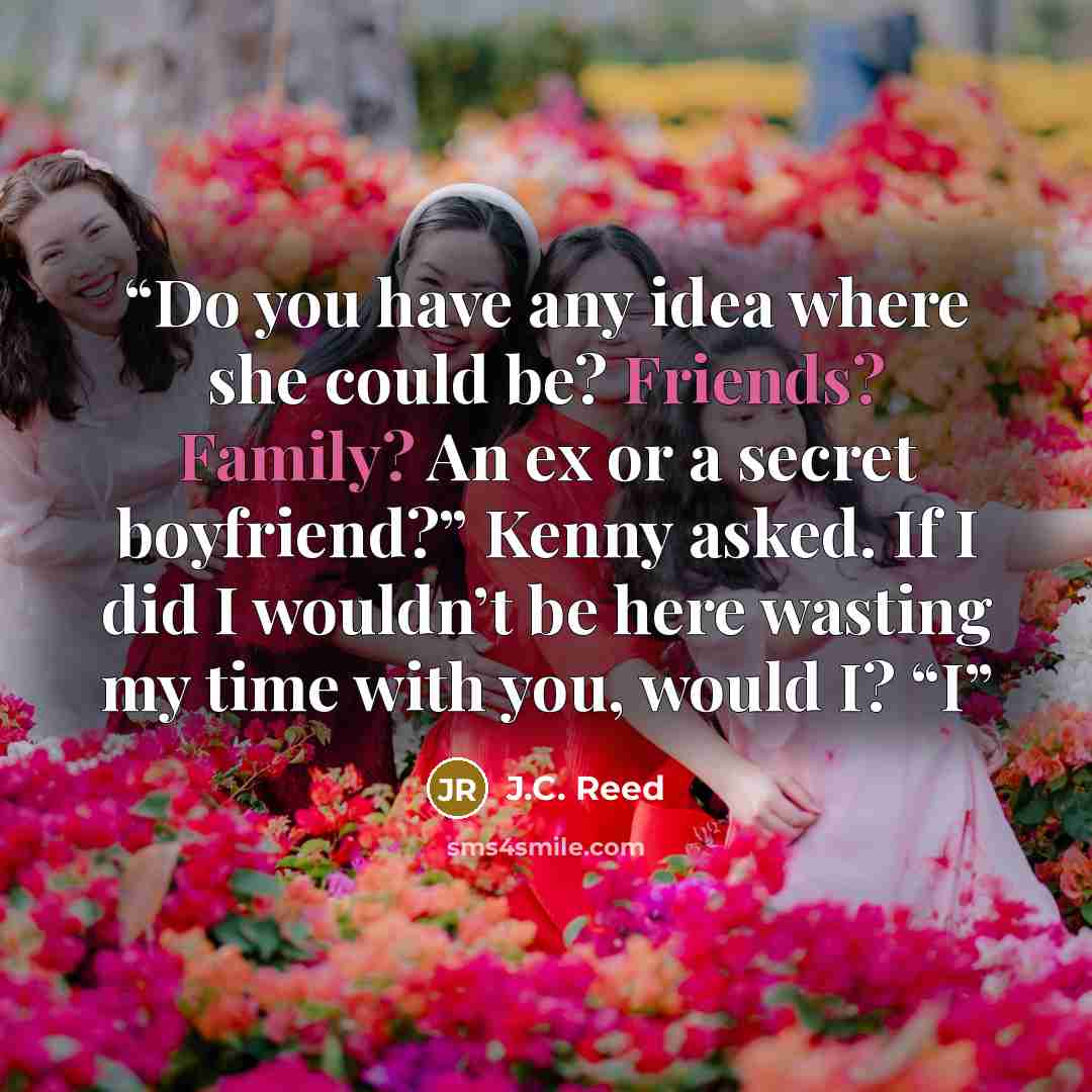 “Do you have any idea where she could be? Friends? Family? An ex or a secret boyfriend?” Kenny asked. If I did I wouldn’t be here wasting my time with you, would I? “I” quote by J.C. Reed