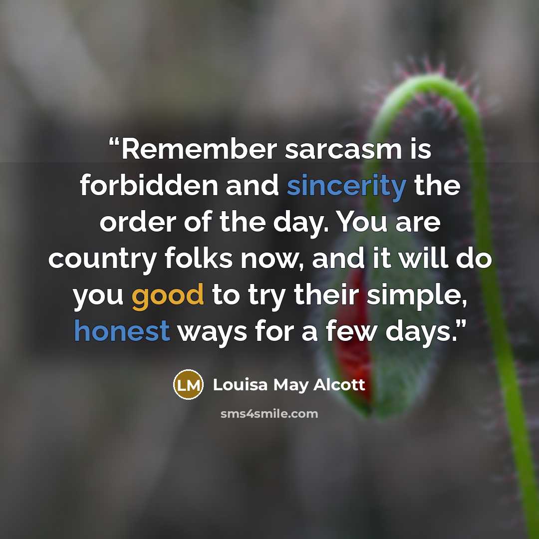 “Remember sarcasm is forbidden and sincerity the order of the day. You are country folks now, and it will do you good to try their simple, honest ways for a few days.” quote by Louisa May Alcott