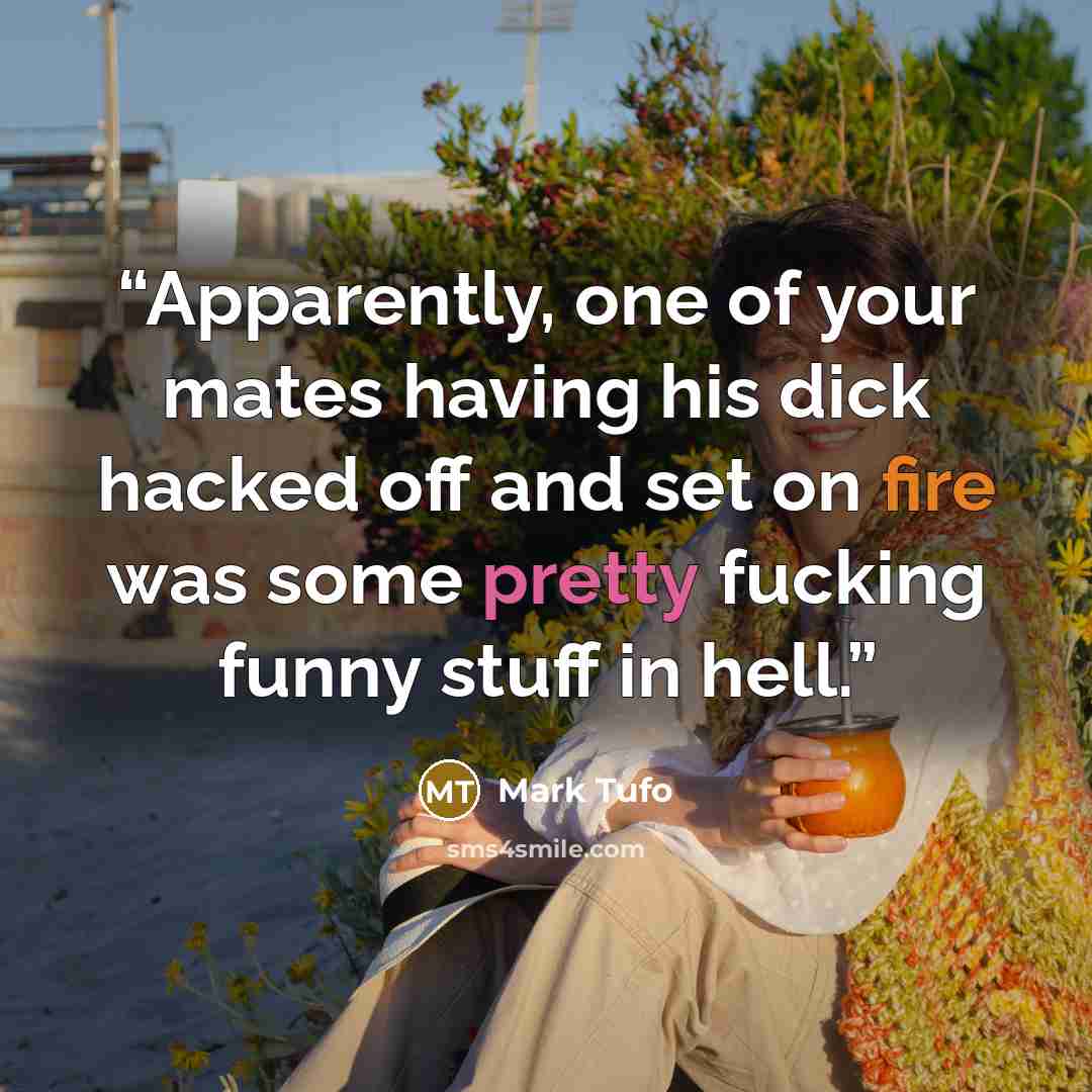 “Apparently, one of your mates having his dick hacked off and set on fire was some pretty fucking funny stuff in hell.” quote by Mark Tufo