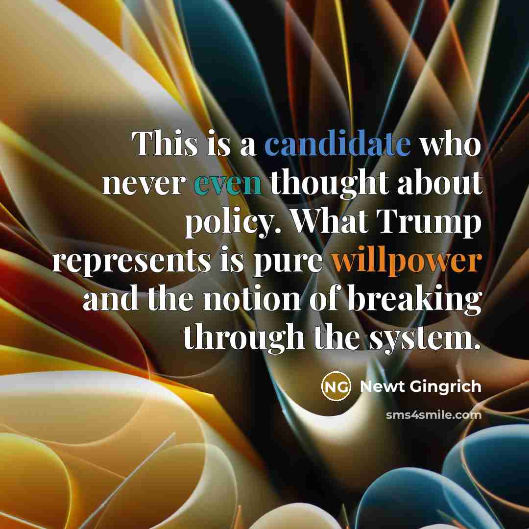 “This is a candidate who never even thought about policy. What Trump represents is pure willpower and the notion of breaking through the system.” quote by Newt Gingrich