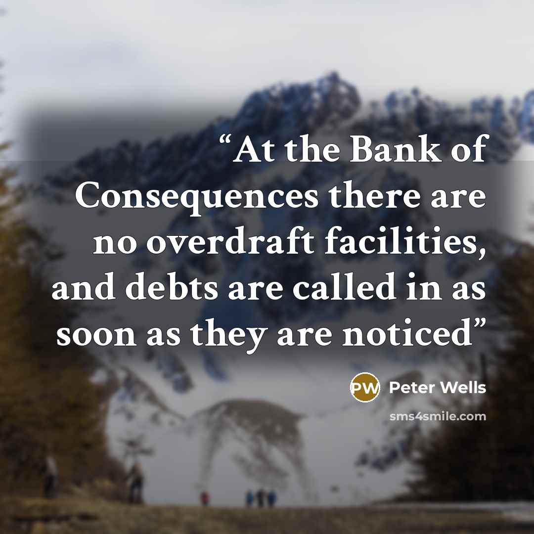 “At the Bank of Consequences there are no overdraft facilities, and debts are called in as soon as they are noticed” quote by Peter Wells