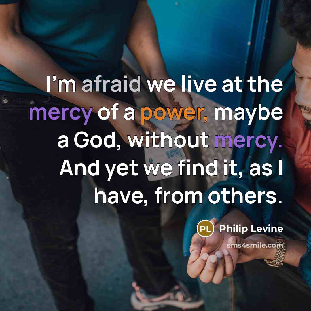 “I'm afraid we live at the mercy of a power, maybe a God, without mercy. And yet we find it, as I have, from others.” quote by Philip Levine